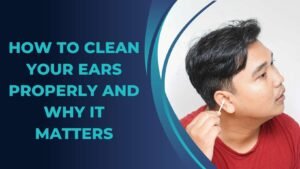 How to Clean Your Ears Properly and Why It Matters